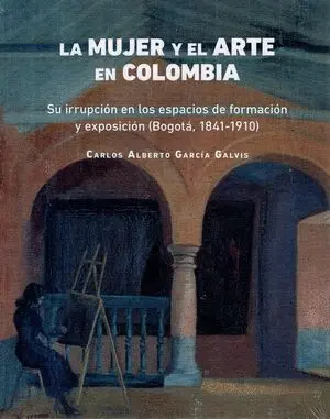 Mujer y el Arte en Colombia Su Irrupcion en los Espacios de Formacion y Exposicion Bogota 1841-1910, la